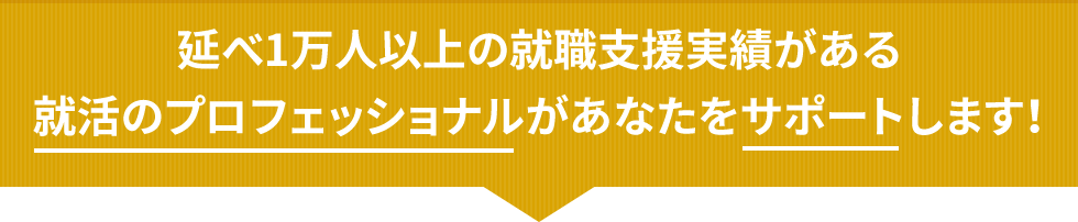 延べ1万人以上の就職支援実績がある就活のプロフェッショナルがあなたをサポートします！